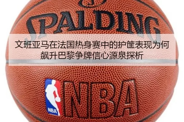 文班亚马在法国热身赛中的护筐表现为何飙升巴黎争牌信心源泉探析